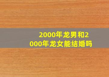 2000年龙男和2000年龙女能结婚吗