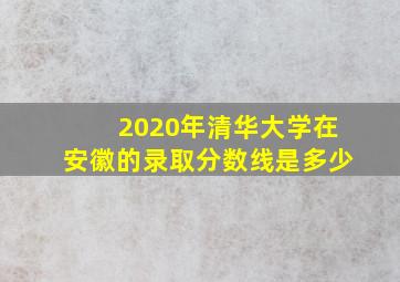 2020年清华大学在安徽的录取分数线是多少