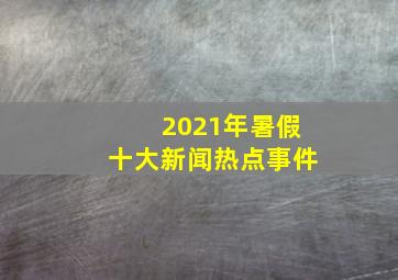 2021年暑假十大新闻热点事件