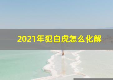 2021年犯白虎怎么化解