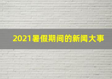 2021暑假期间的新闻大事