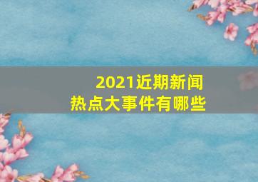 2021近期新闻热点大事件有哪些