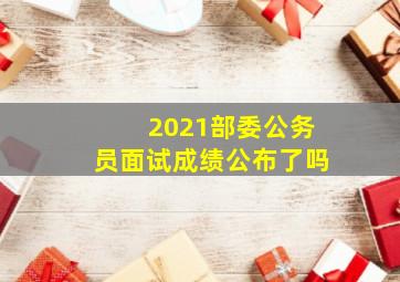 2021部委公务员面试成绩公布了吗