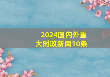 2024国内外重大时政新闻10条