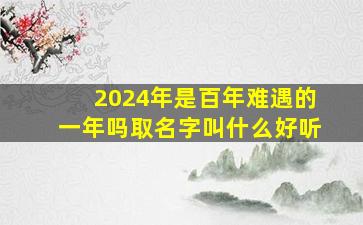 2024年是百年难遇的一年吗取名字叫什么好听