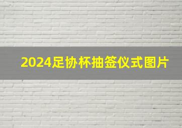 2024足协杯抽签仪式图片