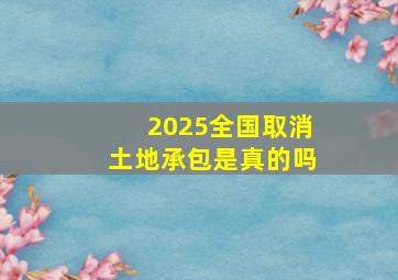 2025全国取消土地承包是真的吗