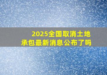 2025全国取消土地承包最新消息公布了吗