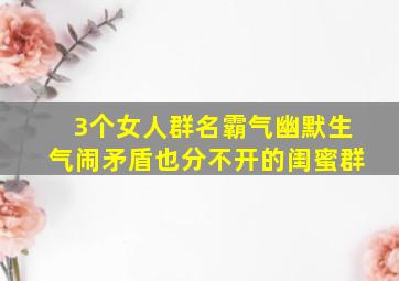 3个女人群名霸气幽默生气闹矛盾也分不开的闺蜜群