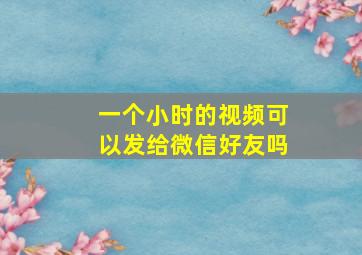 一个小时的视频可以发给微信好友吗