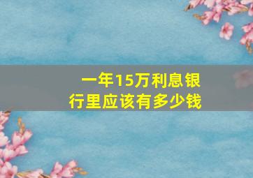 一年15万利息银行里应该有多少钱