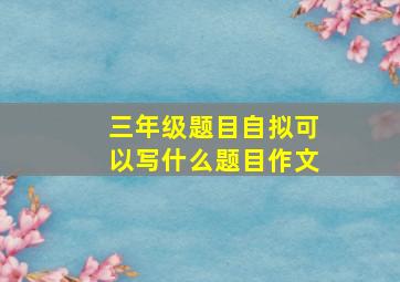 三年级题目自拟可以写什么题目作文