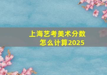 上海艺考美术分数怎么计算2025