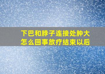 下巴和脖子连接处肿大怎么回事放疗结束以后