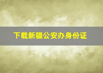 下载新疆公安办身份证