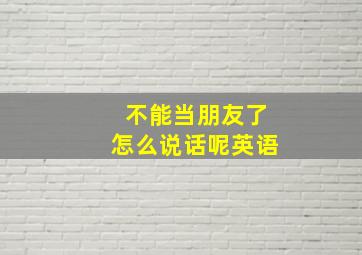 不能当朋友了怎么说话呢英语