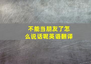 不能当朋友了怎么说话呢英语翻译