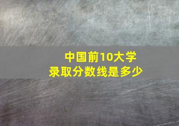 中国前10大学录取分数线是多少