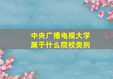 中央广播电视大学属于什么院校类别