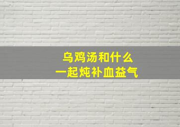 乌鸡汤和什么一起炖补血益气