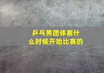 乒乓男团体赛什么时候开始比赛的