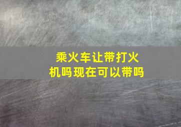 乘火车让带打火机吗现在可以带吗