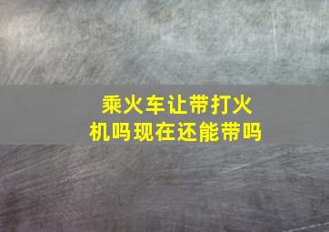 乘火车让带打火机吗现在还能带吗