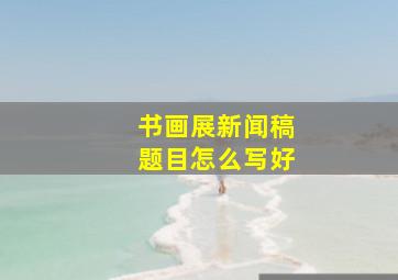 书画展新闻稿题目怎么写好