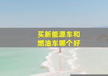 买新能源车和燃油车哪个好