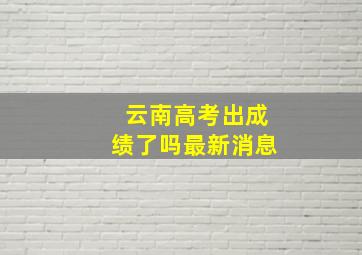 云南高考出成绩了吗最新消息