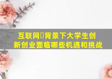 互联网➕背景下大学生创新创业面临哪些机遇和挑战