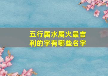 五行属水属火最吉利的字有哪些名字