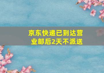 京东快递已到达营业部后2天不派送