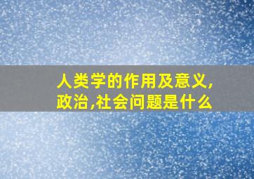 人类学的作用及意义,政治,社会问题是什么