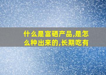 什么是富硒产品,是怎么种出来的,长期吃有