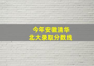 今年安徽清华北大录取分数线