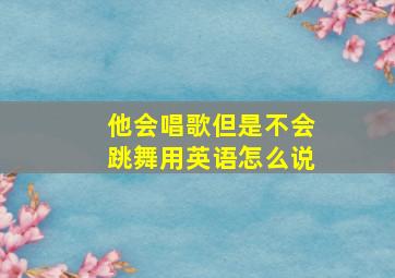 他会唱歌但是不会跳舞用英语怎么说