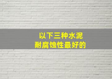 以下三种水泥耐腐蚀性最好的