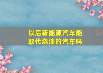 以后新能源汽车能取代烧油的汽车吗