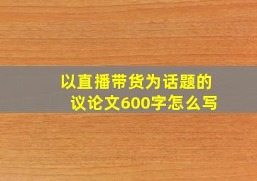 以直播带货为话题的议论文600字怎么写