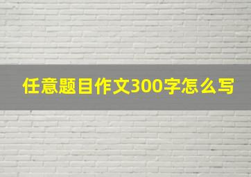 任意题目作文300字怎么写