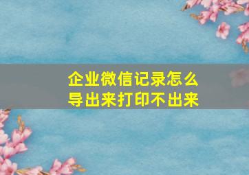 企业微信记录怎么导出来打印不出来