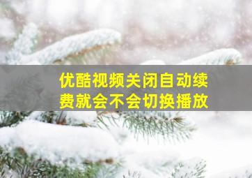 优酷视频关闭自动续费就会不会切换播放