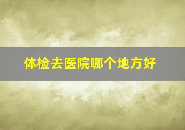 体检去医院哪个地方好