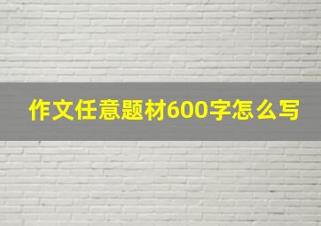 作文任意题材600字怎么写