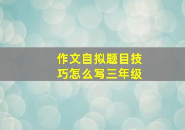 作文自拟题目技巧怎么写三年级