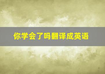 你学会了吗翻译成英语