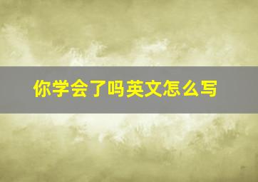 你学会了吗英文怎么写