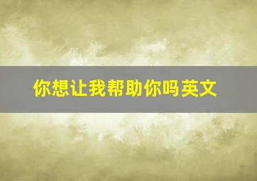 你想让我帮助你吗英文