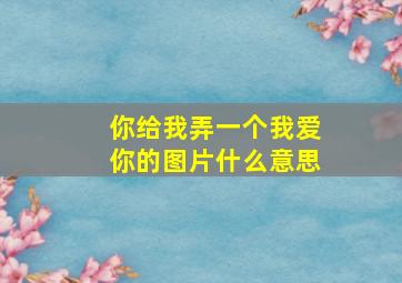 你给我弄一个我爱你的图片什么意思